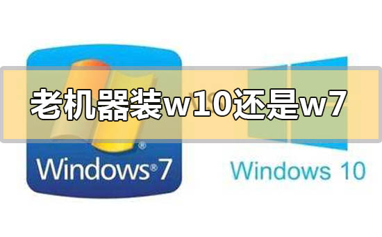 老式台式机装win7好还是装win10好？老电脑装win7和win10哪个好？